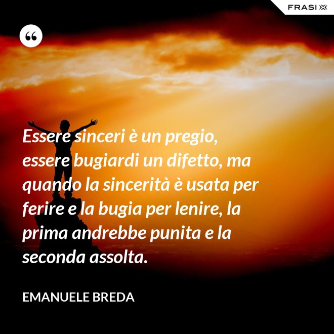 Essere sinceri è un pregio, essere bugiardi un difetto, ma quando la sincerità è usata per ferire e la bugia per lenire, la prima andrebbe punita e la seconda assolta. - Emanuele Breda