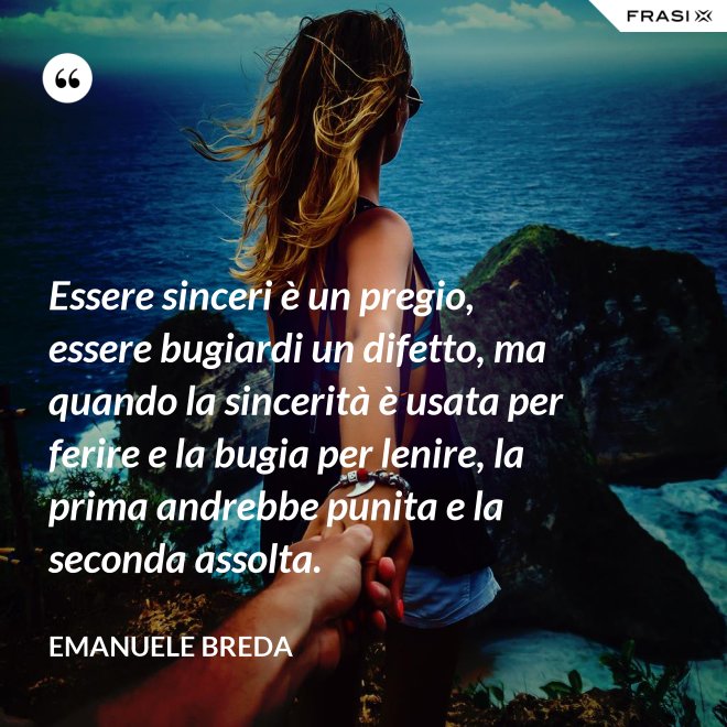 Essere sinceri è un pregio, essere bugiardi un difetto, ma quando la sincerità è usata per ferire e la bugia per lenire, la prima andrebbe punita e la seconda assolta. - Emanuele Breda