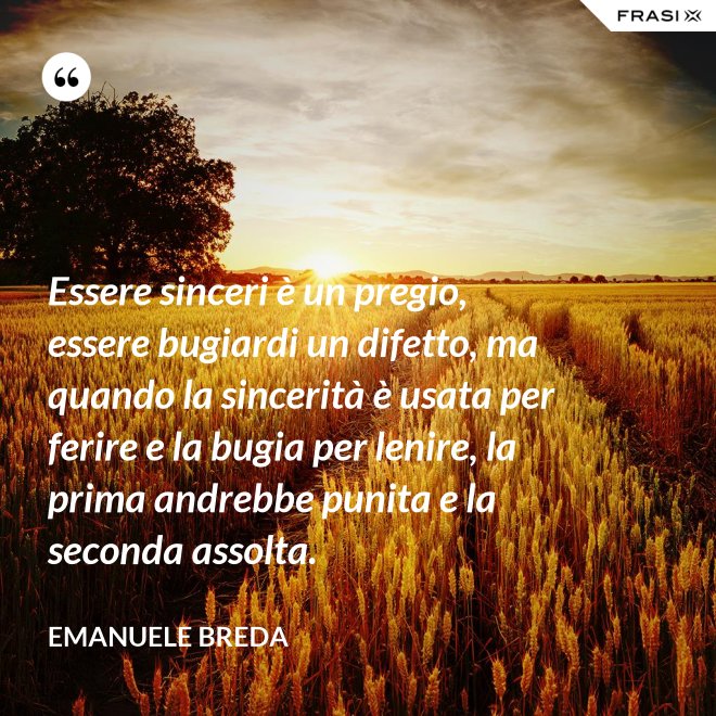 Essere sinceri è un pregio, essere bugiardi un difetto, ma quando la sincerità è usata per ferire e la bugia per lenire, la prima andrebbe punita e la seconda assolta. - Emanuele Breda