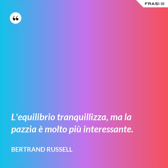 L'equilibrio tranquillizza, ma la pazzia è molto più interessante. - Bertrand Russell