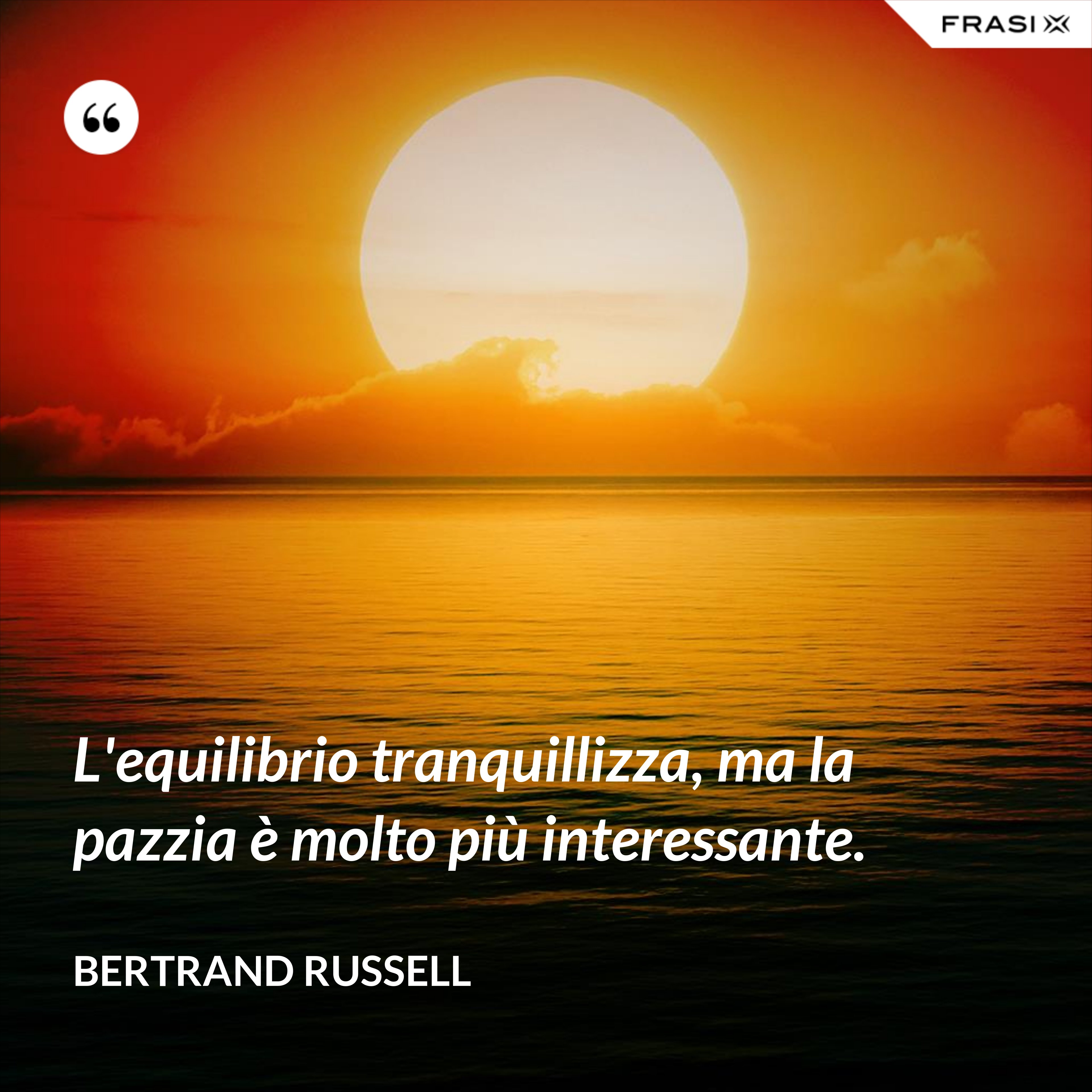 L'equilibrio tranquillizza, ma la pazzia è molto più interessante. - Bertrand Russell