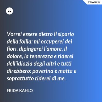 Vorrei essere dietro il sipario della follia: mi occuperei dei fiori, dipingerei l’amore, il dolore, la tenerezza e riderei dell’idiozia degli altri e tutti direbbero: poverina è matta e soprattutto riderei di me. - Frida Kahlo