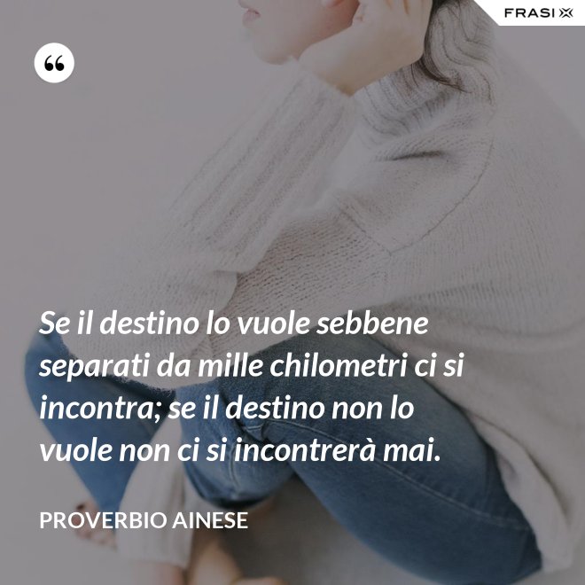 Se il destino lo vuole sebbene separati da mille chilometri ci si incontra; se il destino non lo vuole non ci si incontrerà mai. - Proverbio ainese