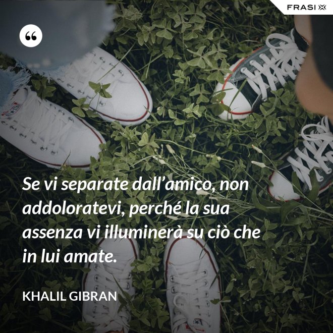 Se vi separate dall’amico, non addoloratevi, perché la sua assenza vi illuminerà su ciò che in lui amate. - Khalil Gibran