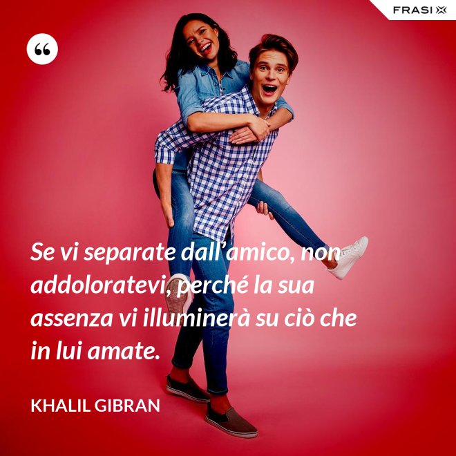 Se vi separate dall’amico, non addoloratevi, perché la sua assenza vi illuminerà su ciò che in lui amate. - Khalil Gibran