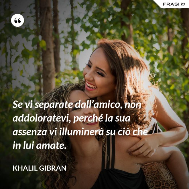 Se vi separate dall’amico, non addoloratevi, perché la sua assenza vi illuminerà su ciò che in lui amate. - Khalil Gibran