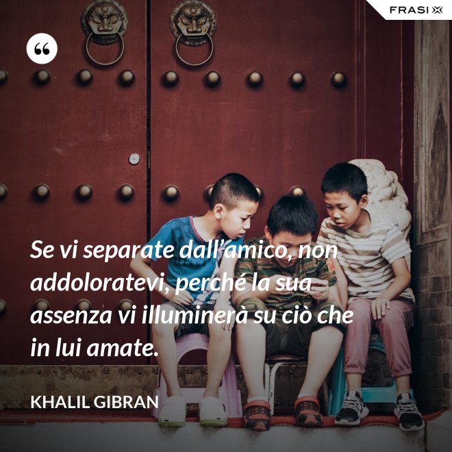 Se vi separate dall’amico, non addoloratevi, perché la sua assenza vi illuminerà su ciò che in lui amate. - Khalil Gibran