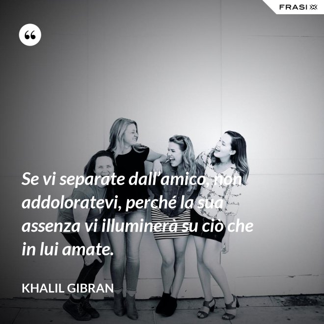 Se vi separate dall’amico, non addoloratevi, perché la sua assenza vi illuminerà su ciò che in lui amate. - Khalil Gibran