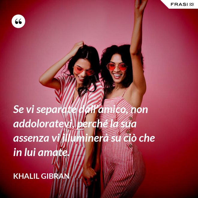 Se vi separate dall’amico, non addoloratevi, perché la sua assenza vi illuminerà su ciò che in lui amate. - Khalil Gibran