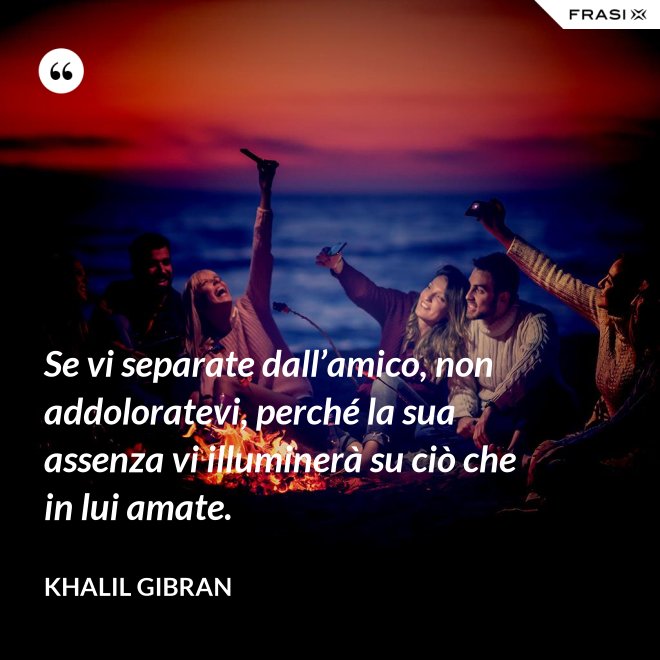 Se vi separate dall’amico, non addoloratevi, perché la sua assenza vi illuminerà su ciò che in lui amate. - Khalil Gibran
