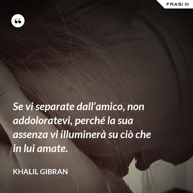 Se vi separate dall’amico, non addoloratevi, perché la sua assenza vi illuminerà su ciò che in lui amate. - Khalil Gibran