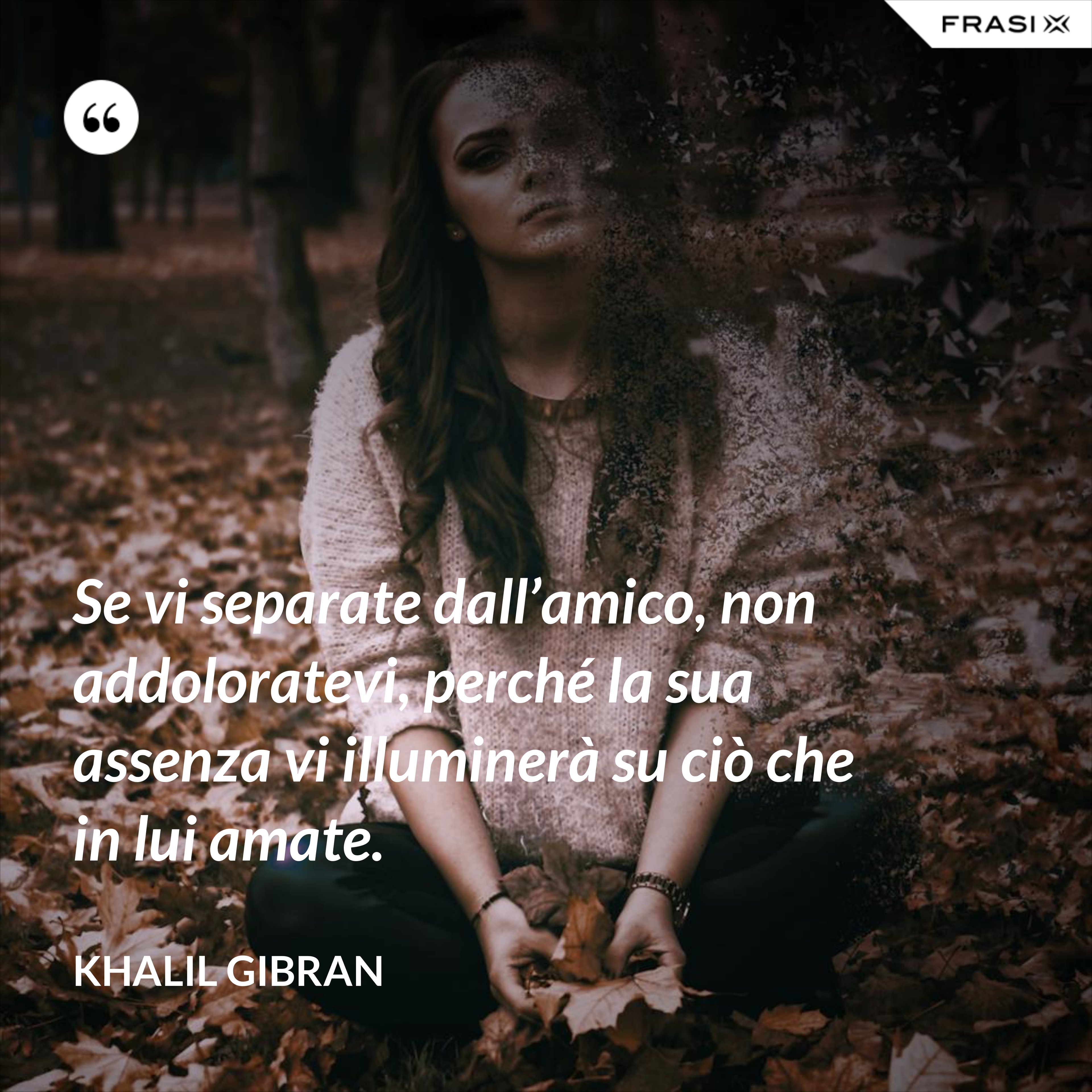 Se vi separate dall’amico, non addoloratevi, perché la sua assenza vi illuminerà su ciò che in lui amate. - Khalil Gibran
