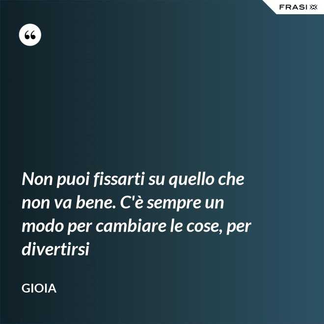 Non puoi fissarti su quello che non va bene. C'è sempre un modo per cambiare le cose, per divertirsi - Gioia