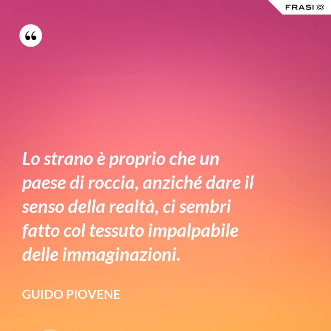 Lo strano è proprio che un paese di roccia, anziché dare il senso della realtà, ci sembri fatto col tessuto impalpabile delle immaginazioni. - Guido Piovene
