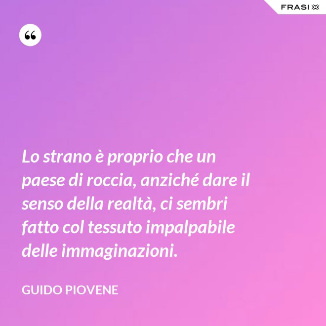 Lo strano è proprio che un paese di roccia, anziché dare il senso della realtà, ci sembri fatto col tessuto impalpabile delle immaginazioni. - Guido Piovene