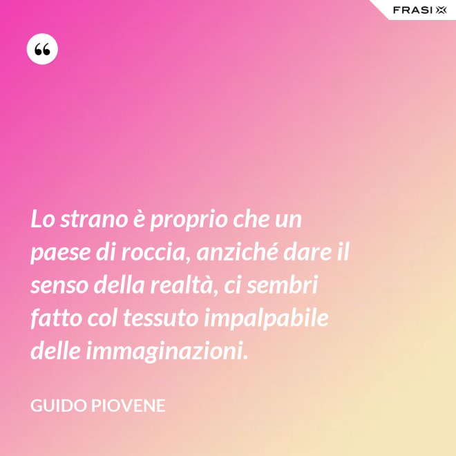 Lo strano è proprio che un paese di roccia, anziché dare il senso della realtà, ci sembri fatto col tessuto impalpabile delle immaginazioni. - Guido Piovene