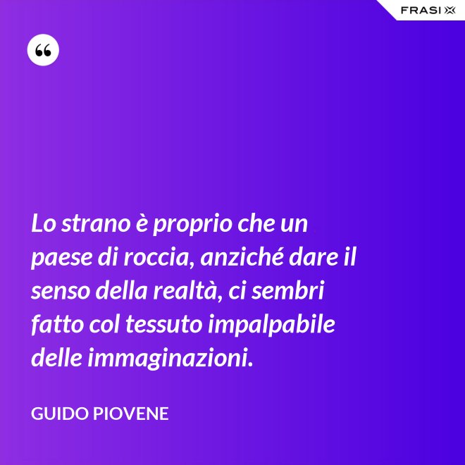 Lo strano è proprio che un paese di roccia, anziché dare il senso della realtà, ci sembri fatto col tessuto impalpabile delle immaginazioni. - Guido Piovene