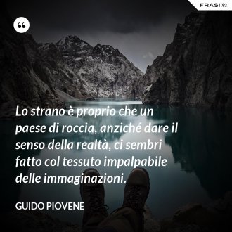 Lo strano è proprio che un paese di roccia, anziché dare il senso della realtà, ci sembri fatto col tessuto impalpabile delle immaginazioni. - Guido Piovene