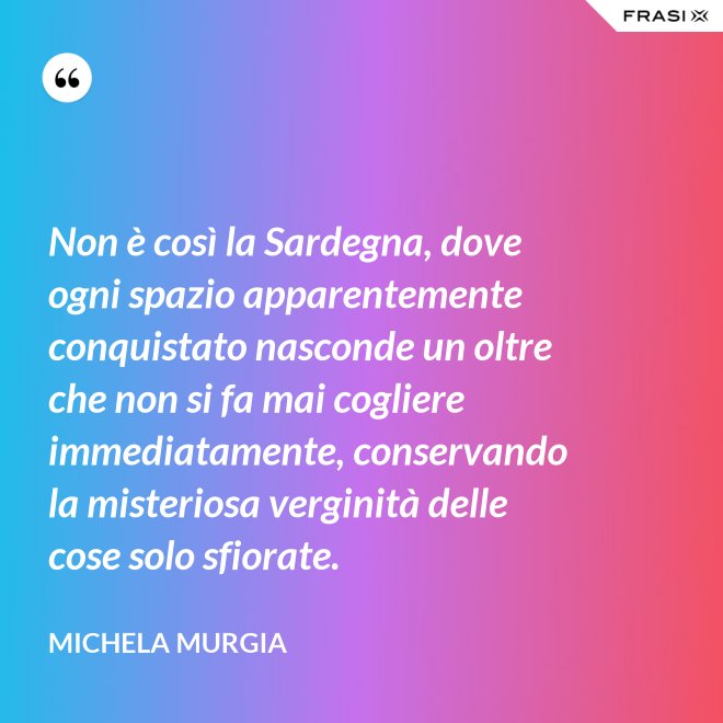 Non è così la Sardegna, dove ogni spazio apparentemente conquistato nasconde un oltre che non si fa mai cogliere immediatamente, conservando la misteriosa verginità delle cose solo sfiorate. - Michela Murgia