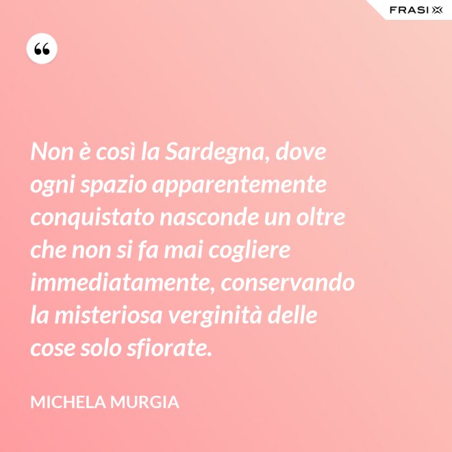 Non è così la Sardegna, dove ogni spazio apparentemente conquistato nasconde un oltre che non si fa mai cogliere immediatamente, conservando la misteriosa verginità delle cose solo sfiorate. - Michela Murgia