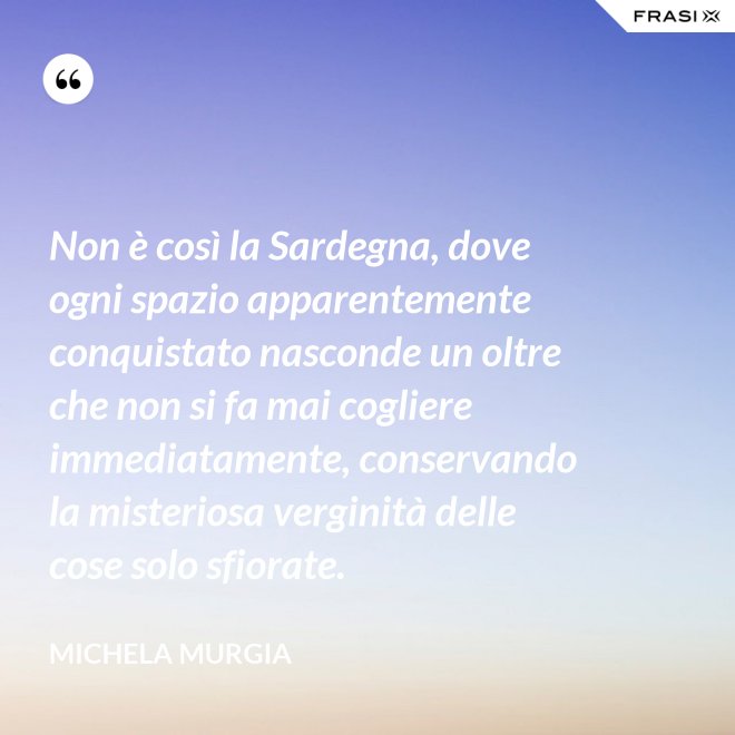 Non è così la Sardegna, dove ogni spazio apparentemente conquistato nasconde un oltre che non si fa mai cogliere immediatamente, conservando la misteriosa verginità delle cose solo sfiorate. - Michela Murgia