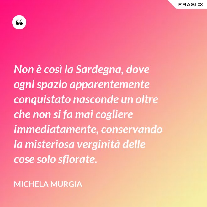 Non è così la Sardegna, dove ogni spazio apparentemente conquistato nasconde un oltre che non si fa mai cogliere immediatamente, conservando la misteriosa verginità delle cose solo sfiorate. - Michela Murgia