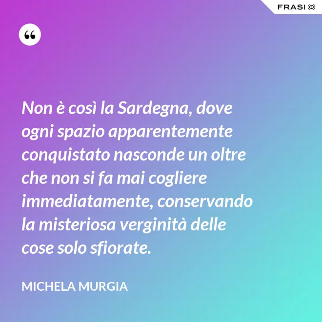 Non è così la Sardegna, dove ogni spazio apparentemente conquistato nasconde un oltre che non si fa mai cogliere immediatamente, conservando la misteriosa verginità delle cose solo sfiorate. - Michela Murgia