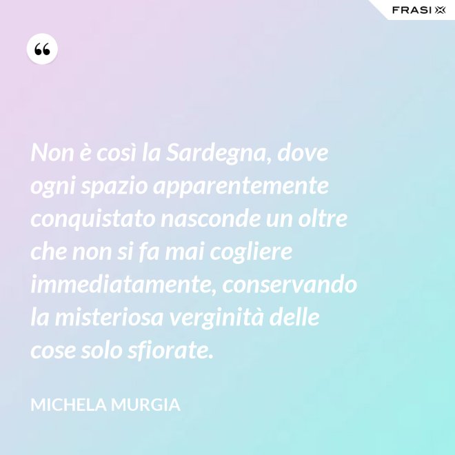 Non è così la Sardegna, dove ogni spazio apparentemente conquistato nasconde un oltre che non si fa mai cogliere immediatamente, conservando la misteriosa verginità delle cose solo sfiorate. - Michela Murgia