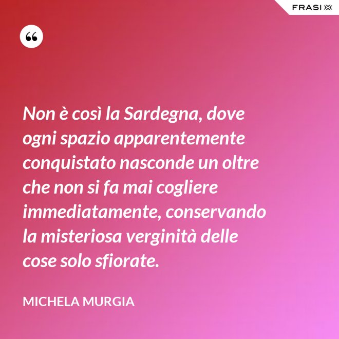 Non è così la Sardegna, dove ogni spazio apparentemente conquistato nasconde un oltre che non si fa mai cogliere immediatamente, conservando la misteriosa verginità delle cose solo sfiorate. - Michela Murgia