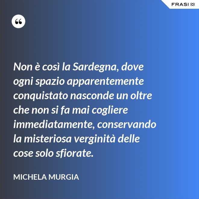 Non è così la Sardegna, dove ogni spazio apparentemente conquistato nasconde un oltre che non si fa mai cogliere immediatamente, conservando la misteriosa verginità delle cose solo sfiorate. - Michela Murgia