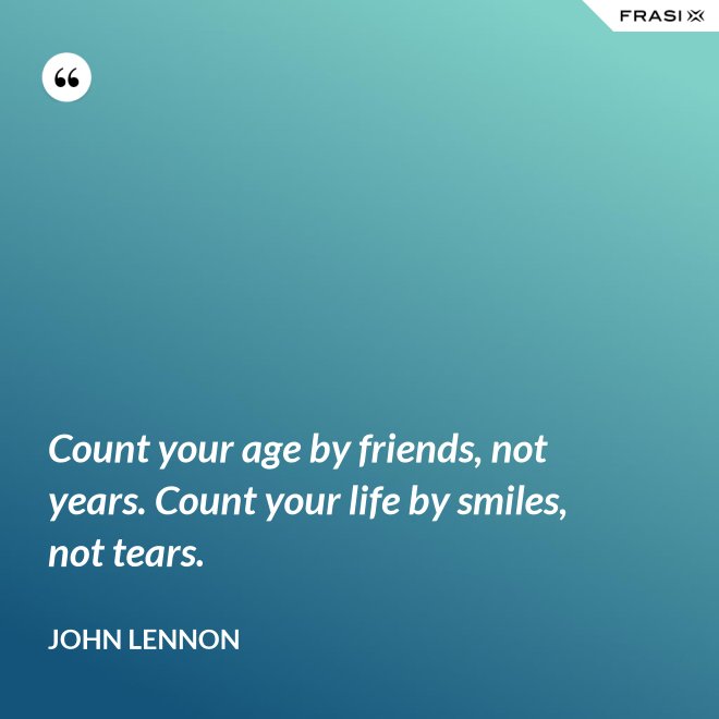 Count your age by friends, not years. Count your life by smiles, not tears. - John Lennon