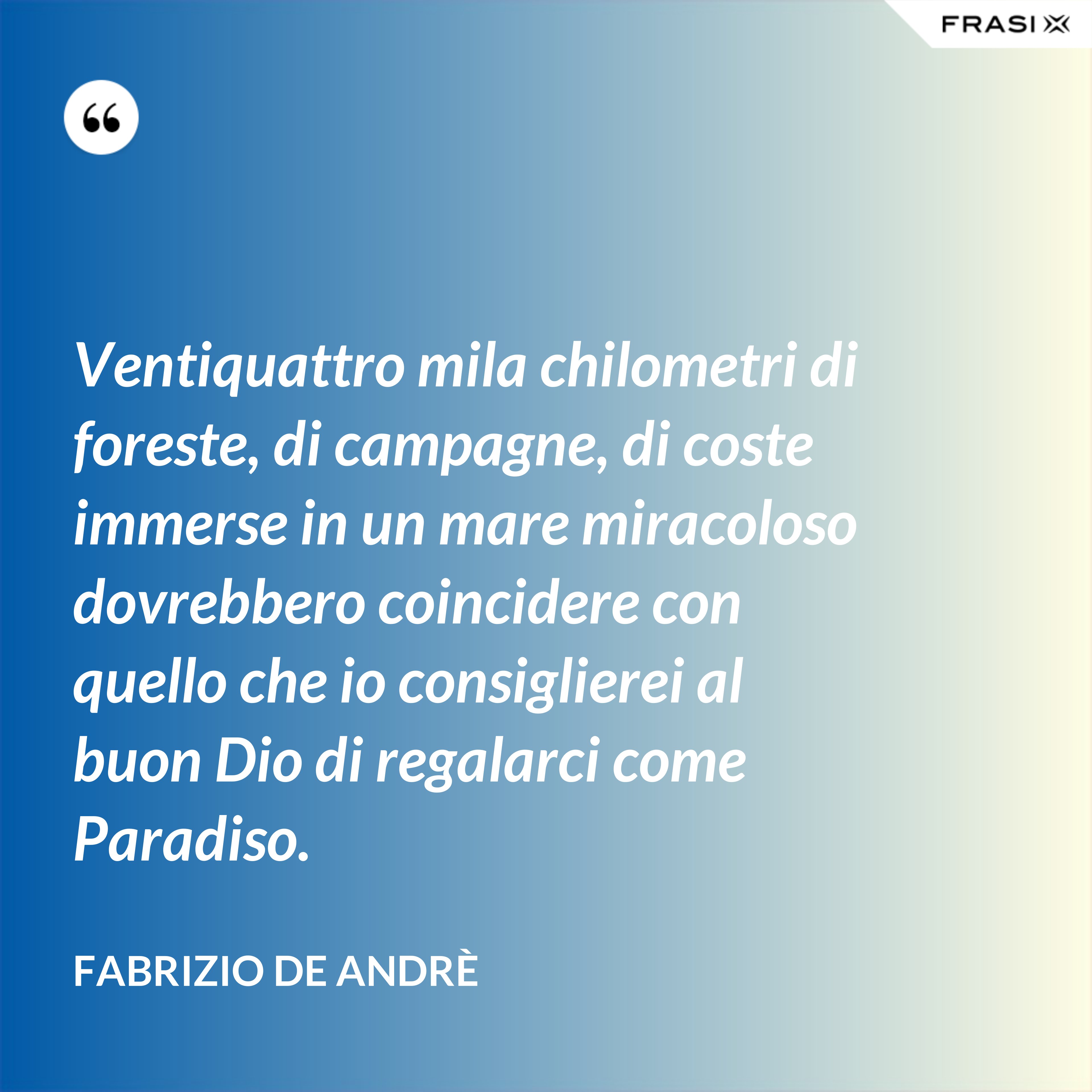 Ventiquattro mila chilometri di foreste, di campagne, di coste immerse in un mare miracoloso dovrebbero coincidere con quello che io consiglierei al buon Dio di regalarci come Paradiso. - Fabrizio De Andrè