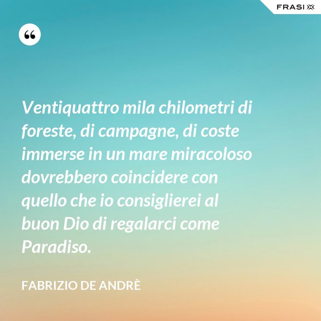 Ventiquattro mila chilometri di foreste, di campagne, di coste immerse in un mare miracoloso dovrebbero coincidere con quello che io consiglierei al buon Dio di regalarci come Paradiso. - Fabrizio De Andrè