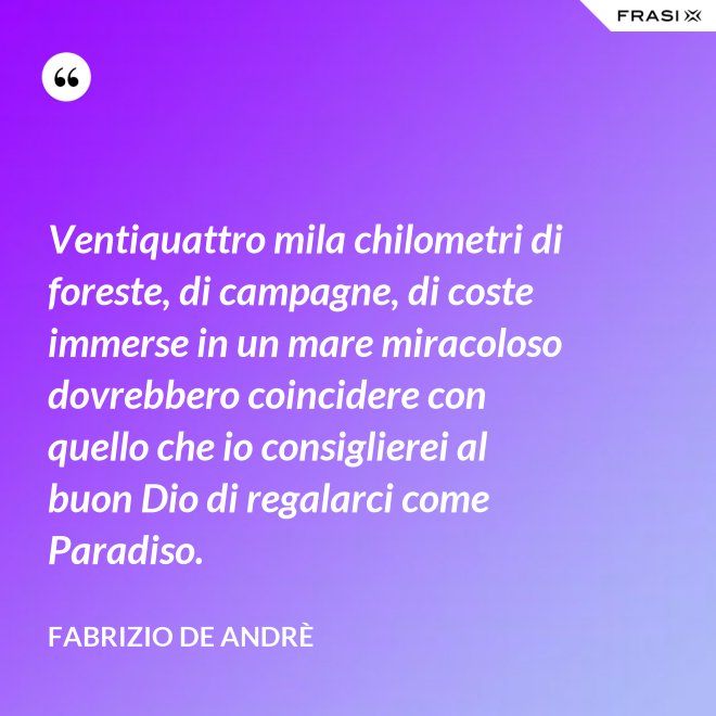 Ventiquattro mila chilometri di foreste, di campagne, di coste immerse in un mare miracoloso dovrebbero coincidere con quello che io consiglierei al buon Dio di regalarci come Paradiso. - Fabrizio De Andrè