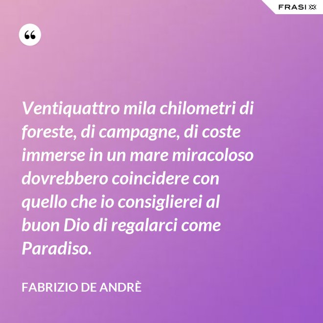 Ventiquattro mila chilometri di foreste, di campagne, di coste immerse in un mare miracoloso dovrebbero coincidere con quello che io consiglierei al buon Dio di regalarci come Paradiso. - Fabrizio De Andrè