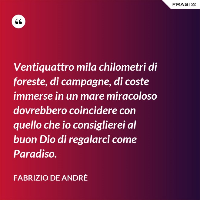 Ventiquattro mila chilometri di foreste, di campagne, di coste immerse in un mare miracoloso dovrebbero coincidere con quello che io consiglierei al buon Dio di regalarci come Paradiso. - Fabrizio De Andrè