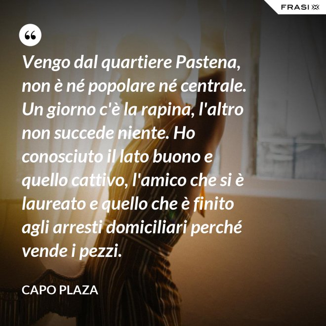 Vengo dal quartiere Pastena, non è né popolare né centrale. Un giorno c'è la rapina, l'altro non succede niente. Ho conosciuto il lato buono e quello cattivo, l'amico che si è laureato e quello che è finito agli arresti domiciliari perché vende i pezzi. - Capo Plaza