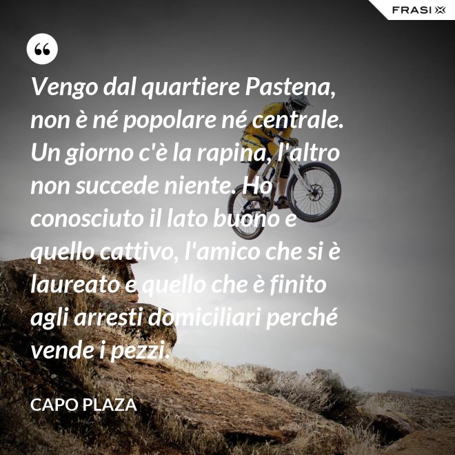 Vengo dal quartiere Pastena, non è né popolare né centrale. Un giorno c'è la rapina, l'altro non succede niente. Ho conosciuto il lato buono e quello cattivo, l'amico che si è laureato e quello che è finito agli arresti domiciliari perché vende i pezzi. - Capo Plaza