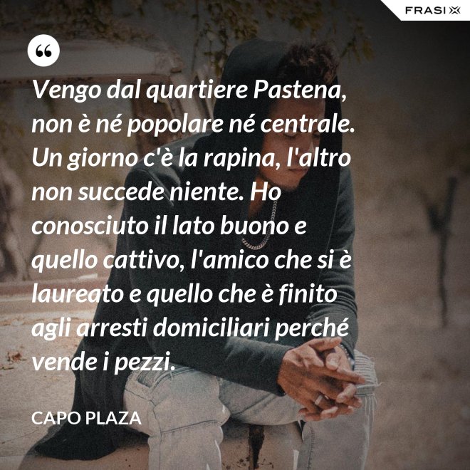 Vengo dal quartiere Pastena, non è né popolare né centrale. Un giorno c'è la rapina, l'altro non succede niente. Ho conosciuto il lato buono e quello cattivo, l'amico che si è laureato e quello che è finito agli arresti domiciliari perché vende i pezzi. - Capo Plaza