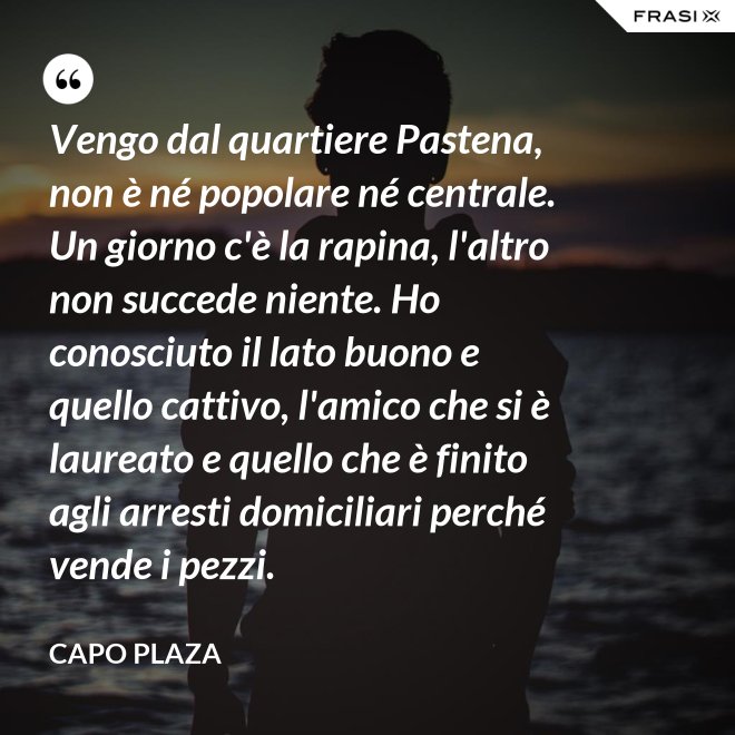 Vengo dal quartiere Pastena, non è né popolare né centrale. Un giorno c'è la rapina, l'altro non succede niente. Ho conosciuto il lato buono e quello cattivo, l'amico che si è laureato e quello che è finito agli arresti domiciliari perché vende i pezzi. - Capo Plaza