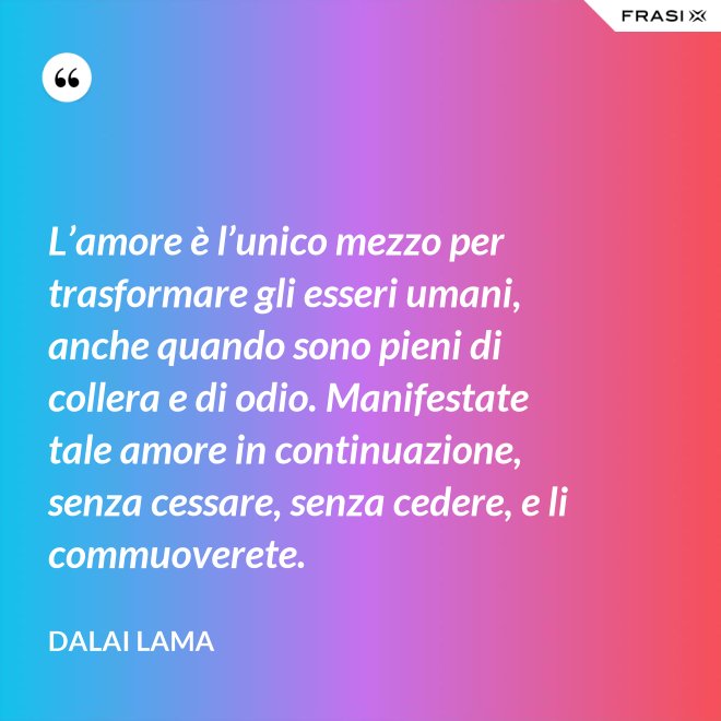 L’amore è l’unico mezzo per trasformare gli esseri umani, anche quando sono pieni di collera e di odio. Manifestate tale amore in continuazione, senza cessare, senza cedere, e li commuoverete. - Dalai Lama