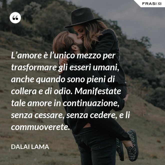 L’amore è l’unico mezzo per trasformare gli esseri umani, anche quando sono pieni di collera e di odio. Manifestate tale amore in continuazione, senza cessare, senza cedere, e li commuoverete. - Dalai Lama