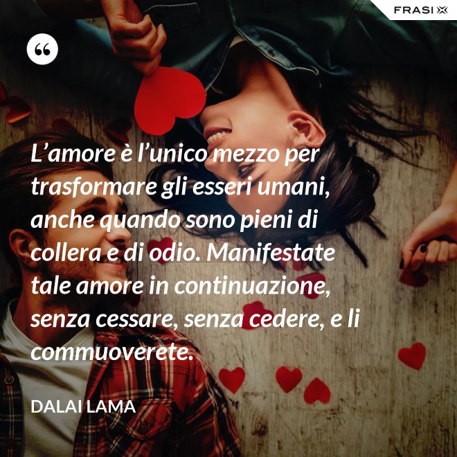 L’amore è l’unico mezzo per trasformare gli esseri umani, anche quando sono pieni di collera e di odio. Manifestate tale amore in continuazione, senza cessare, senza cedere, e li commuoverete. - Dalai Lama
