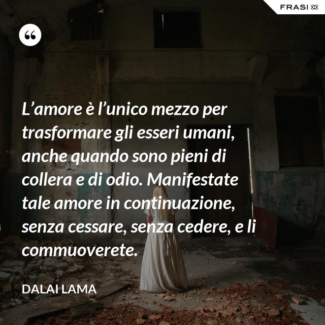 L’amore è l’unico mezzo per trasformare gli esseri umani, anche quando sono pieni di collera e di odio. Manifestate tale amore in continuazione, senza cessare, senza cedere, e li commuoverete. - Dalai Lama