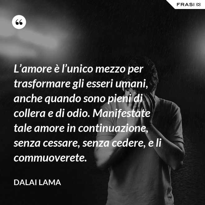 L’amore è l’unico mezzo per trasformare gli esseri umani, anche quando sono pieni di collera e di odio. Manifestate tale amore in continuazione, senza cessare, senza cedere, e li commuoverete. - Dalai Lama