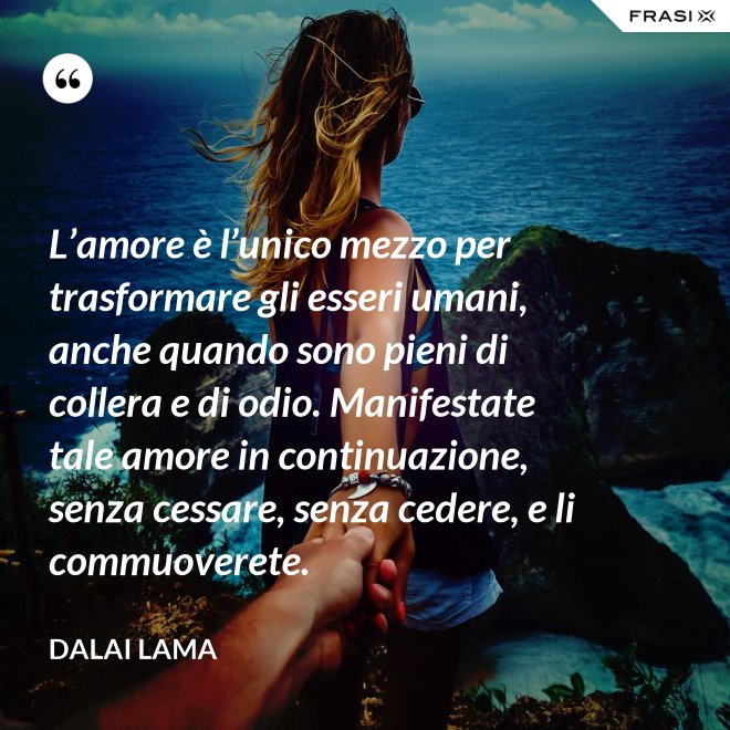 L’amore è l’unico mezzo per trasformare gli esseri umani, anche quando sono pieni di collera e di odio. Manifestate tale amore in continuazione, senza cessare, senza cedere, e li commuoverete. - Dalai Lama