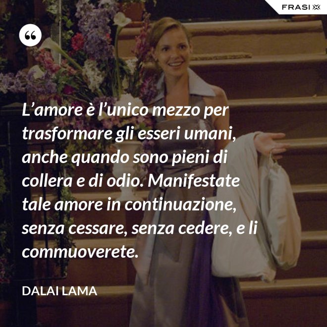L’amore è l’unico mezzo per trasformare gli esseri umani, anche quando sono pieni di collera e di odio. Manifestate tale amore in continuazione, senza cessare, senza cedere, e li commuoverete. - Dalai Lama
