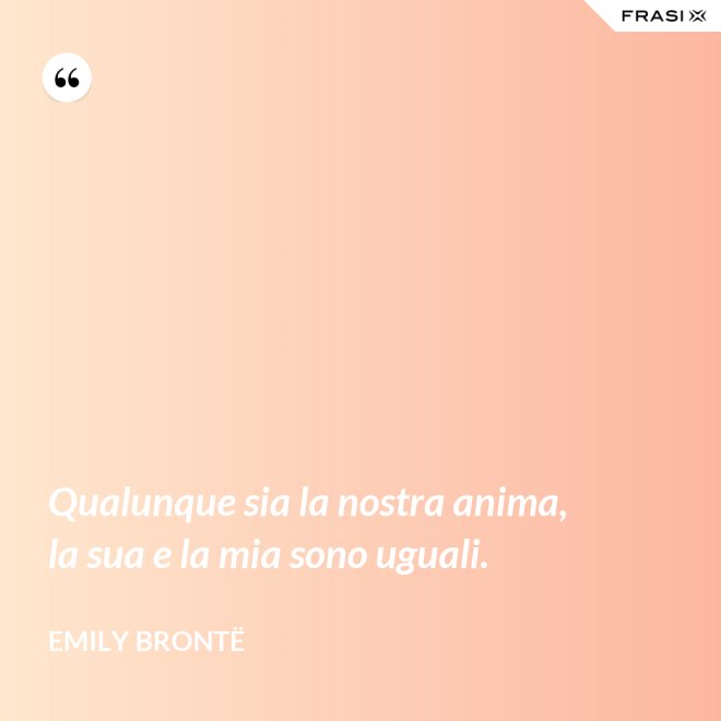 Qualunque sia la nostra anima, la sua e la mia sono uguali. - Emily Brontë