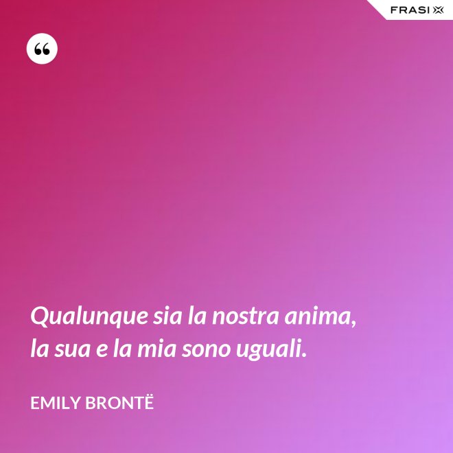 Qualunque sia la nostra anima, la sua e la mia sono uguali. - Emily Brontë