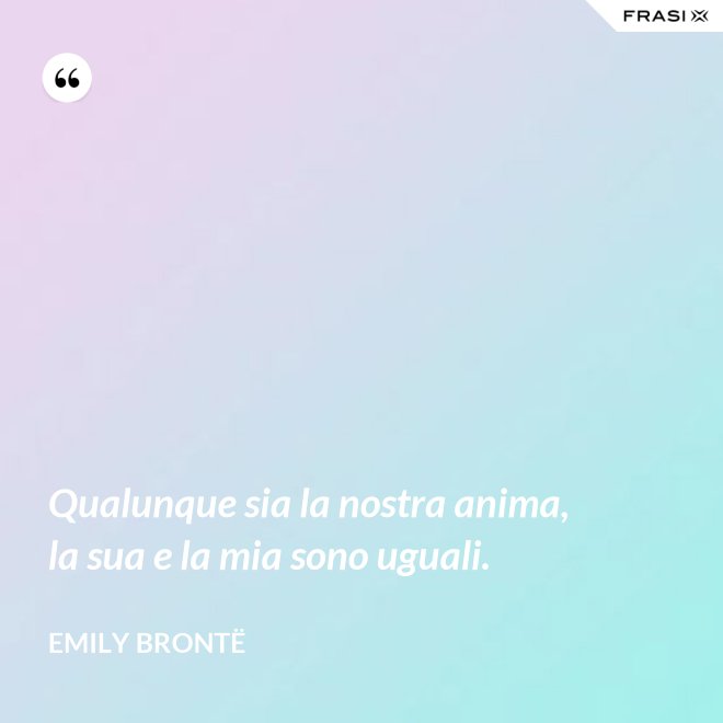 Qualunque sia la nostra anima, la sua e la mia sono uguali. - Emily Brontë